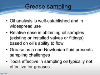 Grease sampling
• Oil analysis is well-established and in
widespread use
• Relative ease in obtaining oil samples
(existing or installed valves or fittings)
based on oil’s ability to flow
• Grease as a non-Newtonian fluid presents
sampling challenges
• Tools effective in sampling oil typically not
effective for greases
 