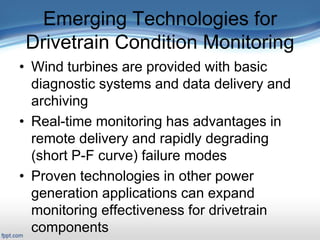 Emerging Technologies for
Drivetrain Condition Monitoring
• Wind turbines are provided with basic
diagnostic systems and data delivery and
archiving
• Real-time monitoring has advantages in
remote delivery and rapidly degrading
(short P-F curve) failure modes
• Proven technologies in other power
generation applications can expand
monitoring effectiveness for drivetrain
components
 