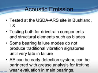 Acoustic Emission
• Tested at the USDA-ARS site in Bushland,
TX
• Testing both for drivetrain components
and structural elements such as blades
• Some bearing failure modes do not
produce traditional vibration signatures
until very late in failure
• AE can be early detection system, can be
partnered with grease analysis for fretting
wear evaluation in main bearings.
 