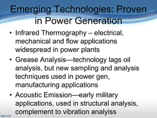 Emerging Technologies: Proven
in Power Generation
• Infrared Thermography – electrical,
mechanical and flow applications
widespread in power plants
• Grease Analysis—technology lags oil
analysis, but new sampling and analysis
techniques used in power gen,
manufacturing applications
• Acoustic Emission—early military
applications, used in structural analysis,
complement to vibration analyiss
 