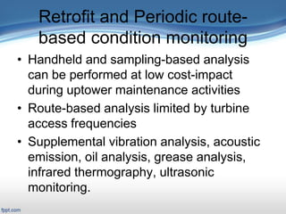 Retrofit and Periodic route-
based condition monitoring
• Handheld and sampling-based analysis
can be performed at low cost-impact
during uptower maintenance activities
• Route-based analysis limited by turbine
access frequencies
• Supplemental vibration analysis, acoustic
emission, oil analysis, grease analysis,
infrared thermography, ultrasonic
monitoring.
 