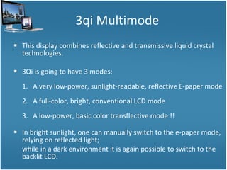 3qi Multimode This display combines reflective and transmissive liquid crystal technologies.  3Qi is going to have 3 modes: 1.  A very low-power, sunlight-readable, reflective E-paper mode 2.  A full-color, bright, conventional LCD mode 3.  A low-power, basic color transflective mode !! In bright sunlight, one can manually switch to the e-paper mode, relying on reflected light; while in a dark environment it is again possible to switch to the backlit LCD.  