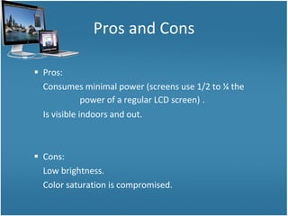 Pros and Cons Pros: Consumes minimal power (screens use 1/2 to ¼ the  power of a regular LCD screen)   . Is visible indoors and out. Cons: Low brightness. Color saturation is compromised. 