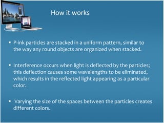 P-ink particles are stacked in a uniform pattern, similar to the way any round objects are organized when stacked.  Interference occurs when light is deflected by the particles; this deflection causes some wavelengths to be eliminated, which results in the reflected light appearing as a particular color. Varying the size of the spaces between the particles creates different colors. How it works 