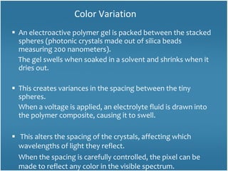 An electroactive polymer gel is packed between the stacked spheres (photonic crystals made out of silica beads measuring 200 nanometers).  The gel swells when soaked in a solvent and shrinks when it dries out.  This creates variances in the spacing between the tiny spheres. When a voltage is applied, an electrolyte fluid is drawn into the polymer composite, causing it to swell. This alters the spacing of the crystals, affecting which wavelengths of light they reflect.  When the spacing is carefully controlled, the pixel can be made to reflect any color in the visible spectrum.  Color Variation 