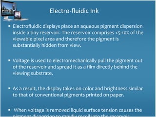 Electrofluidic displays place an aqueous pigment dispersion inside a tiny reservoir. The reservoir comprises <5-10% of the viewable pixel area and therefore the pigment is substantially hidden from view. Voltage is used to electromechanically pull the pigment out of the reservoir and spread it as a film directly behind the viewing substrate.  As a result, the display takes on color and brightness similar to that of conventional pigments printed on paper. When voltage is removed liquid surface tension causes the pigment dispersion to rapidly recoil into the reservoir. Electro-fluidic Ink 