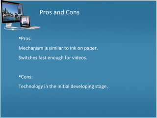 Pros and Cons Pros: Mechanism is similar to ink on paper. Switches fast enough for videos. Cons: Technology in the initial developing stage. 