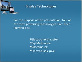 Display Technologies For the purpose of this presentation, four of the most promising technologies have been identified as: Electrophoretic pixel 3qi Multimode Photonic ink Electrofluidic pixel 