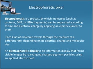 Electrophoretic pixel Electrophoresis  is a process by which molecules (such as proteins, DNA, or RNA fragments) can be separated according to size and electrical charge by applying an electric current to them. Each kind of molecule travels through the medium at a different rate, depending on its electrical charge and molecular size .  An  electrophoretic display  is an information display that forms visible images by rearranging charged pigment particles using an applied electric field. 