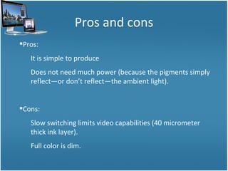 Pros and cons Pros: It is simple to produce Does not need much power (because the pigments simply reflect—or don’t reflect—the ambient light). Cons: Slow switching limits video capabilities (40 micrometer thick ink layer). Full color is dim. 