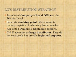 LG’S DISTRIBUTION STRATEGY
 Introduced Company’s Rural Office at the
District Level.
 Separate stocking point (Warehouse) to
manage logistics of achieving deeper market.
 Appointed Dealers & Exclusive dealers.
 C & F agent act as large distributor. They do
not own goods but provide logistical support.
 