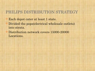 PHILIPS DISTRIBUTION STRATEGY
 Each depot cater at least 1 state.
 Divided the pops(electrical wholesale outlets)
into strata.
 Distribution network covers 15000-20000
Locations.
 