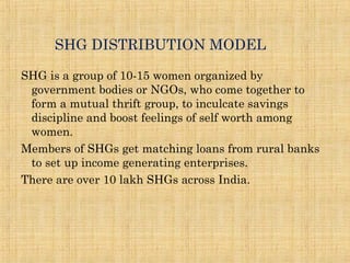 SHG DISTRIBUTION MODEL
SHG is a group of 10-15 women organized by
government bodies or NGOs, who come together to
form a mutual thrift group, to inculcate savings
discipline and boost feelings of self worth among
women.
Members of SHGs get matching loans from rural banks
to set up income generating enterprises.
There are over 10 lakh SHGs across India.
 