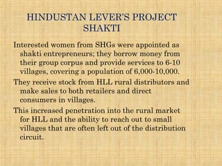 HINDUSTAN LEVER’S PROJECT
SHAKTI
Interested women from SHGs were appointed as
shakti entrepreneurs; they borrow money from
their group corpus and provide services to 6-10
villages, covering a population of 6,000-10,000.
They receive stock from HLL rural distributors and
make sales to both retailers and direct
consumers in villages.
This increased penetration into the rural market
for HLL and the ability to reach out to small
villages that are often left out of the distribution
circuit.
 