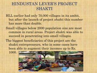 HINDUSTAN LEVER’S PROJECT
SHAKTI
HLL earlier had only 70,000 villages in its ambit,
but after the launch of project shakti this number
has more than double.
Small villages below 2000 population size are most
common in rural areas. Project shakti was able to
succeed in penetrating into small villages.
The biggest beneficiaries of this project are the
shakti entrepreneurs, who in some cases have
been able to augment their incomes up to Rs.
1000.
 