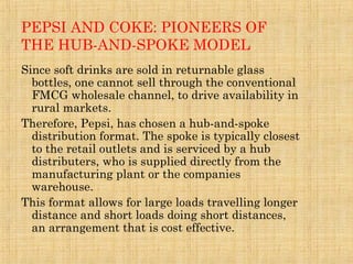 PEPSI AND COKE: PIONEERS OF
THE HUB-AND-SPOKE MODEL
Since soft drinks are sold in returnable glass
bottles, one cannot sell through the conventional
FMCG wholesale channel, to drive availability in
rural markets.
Therefore, Pepsi, has chosen a hub-and-spoke
distribution format. The spoke is typically closest
to the retail outlets and is serviced by a hub
distributers, who is supplied directly from the
manufacturing plant or the companies
warehouse.
This format allows for large loads travelling longer
distance and short loads doing short distances,
an arrangement that is cost effective.
 