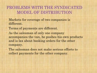PROBLEMS WITH THE SYNDICATED
MODEL OF DISTRIBUTION
• Markets for coverage of two companies is
different.
• Terms of payments are different.
• As the salesman of only one company
accompanies the van, he pushes his own products
and is lax about booking orders for the other
company.
• The salesman does not make serious efforts to
collect payments for the other company.
 