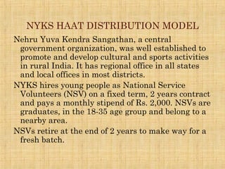 NYKS HAAT DISTRIBUTION MODEL
Nehru Yuva Kendra Sangathan, a central
government organization, was well established to
promote and develop cultural and sports activities
in rural India. It has regional office in all states
and local offices in most districts.
NYKS hires young people as National Service
Volunteers (NSV) on a fixed term, 2 years contract
and pays a monthly stipend of Rs. 2,000. NSVs are
graduates, in the 18-35 age group and belong to a
nearby area.
NSVs retire at the end of 2 years to make way for a
fresh batch.
 
