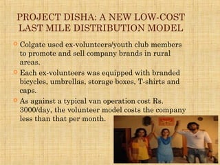 PROJECT DISHA: A NEW LOW-COST
LAST MILE DISTRIBUTION MODEL
 Colgate used ex-volunteers/youth club members
to promote and sell company brands in rural
areas.
 Each ex-volunteers was equipped with branded
bicycles, umbrellas, storage boxes, T-shirts and
caps.
 As against a typical van operation cost Rs.
3000/day, the volunteer model costs the company
less than that per month.
 