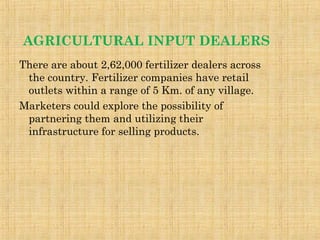 AGRICULTURAL INPUT DEALERS
There are about 2,62,000 fertilizer dealers across
the country. Fertilizer companies have retail
outlets within a range of 5 Km. of any village.
Marketers could explore the possibility of
partnering them and utilizing their
infrastructure for selling products.
 