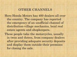 OTHER CHANNELS
Hero Honda Motors has 400 dealers all over
the country. The company has reported
the emergency of an unofficial channel of
distribution-village mechanics, local real
estate agents and shopkeepers.
These people take the motorcycles, usually
in twos and threes, from company dealers
after providing adequate security deposits
and display them outside their premises
for closing the sale.
 