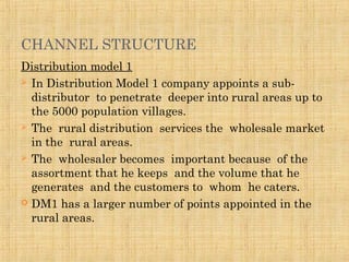 CHANNEL STRUCTURE
Distribution model 1
 In Distribution Model 1 company appoints a sub-
distributor to penetrate deeper into rural areas up to
the 5000 population villages.
 The rural distribution services the wholesale market
in the rural areas.
 The wholesaler becomes important because of the
assortment that he keeps and the volume that he
generates and the customers to whom he caters.
 DM1 has a larger number of points appointed in the
rural areas.
 