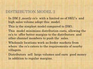DISTRIBUTION MODEL 2
 In DM 2 ,mostly co’s with a limited no of SKU’s and
high sales volume adopt this model.
 This is the simplest model compared to DM1.
 This model minimizes distribution costs, allowing the
co’s to offer better margins to the distributors and
other channel members to push the sales.
 Wholesale locations work as feeder markets from
where the co’s caters to the requirements of nearby
villagers.
 Distributors sell large volumes and earn good money
in addition to regular margins.
 