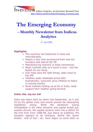 Indicus Analytics, An Economics Research Firm
               http://indicus.net/Newsletter/Emerging_Economy.aspx




  The Emerging Economy
  – Monthly Newsletter from Indicus
              Analytics
                          8th April 2009



Highlights
       • The economy has bottomed in India and
         internationally
       • Expect a very slow turnaround from now but
         numbers look bad till Q3 ‘09
       • Manufacturing recovery in India commences
       • Stock markets rally as if worst is over – but too
         bullish for our liking
       • G20 meet says the right things, adds value to
         the IMF
       • Inflation under wholesale prices falls
         dramatically; consumer price inflation to follow
         in coming months
       • Rural markets holding up so far in India, need
         support from weather going forward.

India: Kal, aaj aur kal

India was taken back by shock last September, as it was
hit by the global crisis and events proved the decoupling
hypothesis     wrong.    While   the   pendulum     swung
immediately in the other direction and capital pulled out,
exports shrunk, the capital account went into a deficit for
the first time since 1998-99, just about as suddenly, the
situation appears to be changing. Words like ‘green
shoots’, ‘end of fear’, etc. have begun to come back on
 