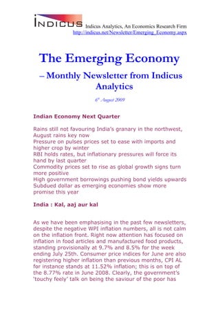 Indicus Analytics, An Economics Research Firm
               http://indicus.net/Newsletter/Emerging_Economy.aspx




  The Emerging Economy
  – Monthly Newsletter from Indicus
              Analytics
                         6th August 2009


Indian Economy Next Quarter

Rains still not favouring India’s granary in the northwest,
August rains key now
Pressure on pulses prices set to ease with imports and
higher crop by winter
RBI holds rates, but inflationary pressures will force its
hand by last quarter
Commodity prices set to rise as global growth signs turn
more positive
High government borrowings pushing bond yields upwards
Subdued dollar as emerging economies show more
promise this year

India : Kal, aaj aur kal


As we have been emphasising in the past few newsletters,
despite the negative WPI inflation numbers, all is not calm
on the inflation front. Right now attention has focused on
inflation in food articles and manufactured food products,
standing provisionally at 9.7% and 8.5% for the week
ending July 25th. Consumer price indices for June are also
registering higher inflation than previous months, CPI AL
for instance stands at 11.52% inflation; this is on top of
the 8.77% rate in June 2008. Clearly, the government’s
‘touchy feely’ talk on being the saviour of the poor has
 