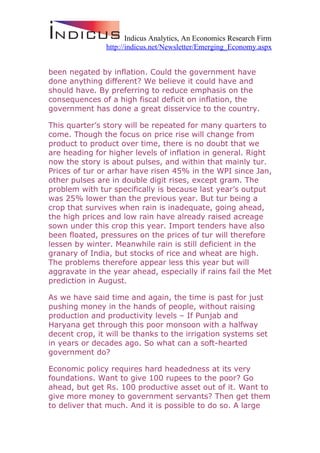 Indicus Analytics, An Economics Research Firm
               http://indicus.net/Newsletter/Emerging_Economy.aspx


been negated by inflation. Could the government have
done anything different? We believe it could have and
should have. By preferring to reduce emphasis on the
consequences of a high fiscal deficit on inflation, the
government has done a great disservice to the country.

This quarter’s story will be repeated for many quarters to
come. Though the focus on price rise will change from
product to product over time, there is no doubt that we
are heading for higher levels of inflation in general. Right
now the story is about pulses, and within that mainly tur.
Prices of tur or arhar have risen 45% in the WPI since Jan,
other pulses are in double digit rises, except gram. The
problem with tur specifically is because last year’s output
was 25% lower than the previous year. But tur being a
crop that survives when rain is inadequate, going ahead,
the high prices and low rain have already raised acreage
sown under this crop this year. Import tenders have also
been floated, pressures on the prices of tur will therefore
lessen by winter. Meanwhile rain is still deficient in the
granary of India, but stocks of rice and wheat are high.
The problems therefore appear less this year but will
aggravate in the year ahead, especially if rains fail the Met
prediction in August.

As we have said time and again, the time is past for just
pushing money in the hands of people, without raising
production and productivity levels – If Punjab and
Haryana get through this poor monsoon with a halfway
decent crop, it will be thanks to the irrigation systems set
in years or decades ago. So what can a soft-hearted
government do?

Economic policy requires hard headedness at its very
foundations. Want to give 100 rupees to the poor? Go
ahead, but get Rs. 100 productive asset out of it. Want to
give more money to government servants? Then get them
to deliver that much. And it is possible to do so. A large
 