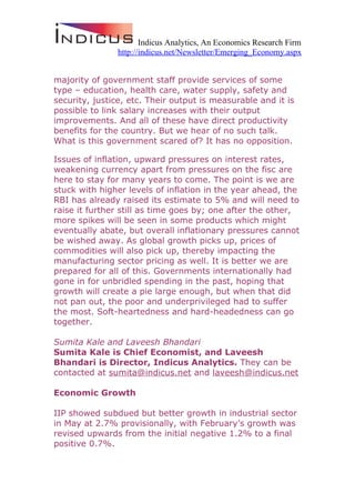 Indicus Analytics, An Economics Research Firm
               http://indicus.net/Newsletter/Emerging_Economy.aspx


majority of government staff provide services of some
type – education, health care, water supply, safety and
security, justice, etc. Their output is measurable and it is
possible to link salary increases with their output
improvements. And all of these have direct productivity
benefits for the country. But we hear of no such talk.
What is this government scared of? It has no opposition.

Issues of inflation, upward pressures on interest rates,
weakening currency apart from pressures on the fisc are
here to stay for many years to come. The point is we are
stuck with higher levels of inflation in the year ahead, the
RBI has already raised its estimate to 5% and will need to
raise it further still as time goes by; one after the other,
more spikes will be seen in some products which might
eventually abate, but overall inflationary pressures cannot
be wished away. As global growth picks up, prices of
commodities will also pick up, thereby impacting the
manufacturing sector pricing as well. It is better we are
prepared for all of this. Governments internationally had
gone in for unbridled spending in the past, hoping that
growth will create a pie large enough, but when that did
not pan out, the poor and underprivileged had to suffer
the most. Soft-heartedness and hard-headedness can go
together.

Sumita Kale and Laveesh Bhandari
Sumita Kale is Chief Economist, and Laveesh
Bhandari is Director, Indicus Analytics. They can be
contacted at sumita@indicus.net and laveesh@indicus.net

Economic Growth

IIP showed subdued but better growth in industrial sector
in May at 2.7% provisionally, with February’s growth was
revised upwards from the initial negative 1.2% to a final
positive 0.7%.
 