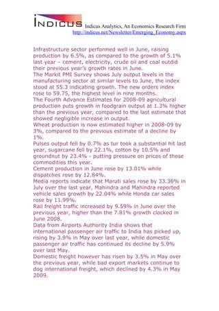 Indicus Analytics, An Economics Research Firm
               http://indicus.net/Newsletter/Emerging_Economy.aspx


Infrastructure sector performed well in June, raising
production by 6.5%, as compared to the growth of 5.1%
last year – cement, electricity, crude oil and coal outdid
their previous year’s growth rates in June.
The Markit PMI Survey shows July output levels in the
manufacturing sector at similar levels to June, the index
stood at 55.3 indicating growth. The new orders index
rose to 59.75, the highest level in nine months.
The Fourth Advance Estimates for 2008-09 agricultural
production puts growth in foodgrain output at 1.3% higher
than the previous year, compared to the last estimate that
showed negligible increase in output.
Wheat production is now estimated higher in 2008-09 by
3%, compared to the previous estimate of a decline by
1%.
Pulses output fell by 0.7% as tur took a substantial hit last
year, sugarcane fell by 22.1%, cotton by 10.5% and
groundnut by 23.4% - putting pressure on prices of these
commodities this year.
Cement production in June rose by 13.01% while
dispatches rose by 12.84%.
Media reports indicate that Maruti sales rose by 33.36% in
July over the last year, Mahindra and Mahindra reported
vehicle sales growth by 22.04% while Honda car sales
rose by 11.99%.
Rail freight traffic increased by 9.59% in June over the
previous year, higher than the 7.81% growth clocked in
June 2008.
Data from Airports Authority India shows that
international passenger air traffic to India has picked up,
rising by 3.9% in May over last year, while domestic
passenger air traffic has continued its decline by 5.9%
over last May.
Domestic freight however has risen by 3.5% in May over
the previous year, while bad export markets continue to
dog international freight, which declined by 4.3% in May
2009.
 