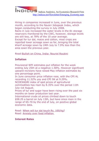 Indicus Analytics, An Economics Research Firm
               http://indicus.net/Newsletter/Emerging_Economy.aspx


Hiring in companies increased in June, over the previous
month, according to the Naukri Jobspeak Index, which
began conducting the survey in July 2008.
Rains in July increased the water levels in the 81 storage
reservoirs monitored by the CWC, however, storage levels
are still less, at 78% of the 10 year average.
Except for tur dal, maize and cotton, most crops are
reported lower acreage sown so far, bringing the total
kharif acreage sown by 24th July to 7.9% less than the
area sown the previous year.

Read:Bullish on China, India: Nouriel Roubini

Inflation

Provisional WPI estimates put inflation for the week
ending July 25th at a negative 1.58%. However significant
upward revisions have raised May inflation estimates by
one percentage point.
In June consumer price inflation rose, with the CPI AL
recording 11.52% yoy and CPI IW at 9.29%.
NCDEXAGRI index of spot prices of agricultural
commodities has risen by 8.35% over the period 11th
July-1st August.
Prices of tur and sugar have been rising over the past six
months on lower production last year.
International crude oil prices climbed down to touch
$58.25 a barrel on July 13th, but have since risen in the
range of 65-70 by the end of July, on positive global
economic data.

Read: When will tur dal touch Rs. 100/kg?
Read: Anxiety over food inflation

Interest Rates
 
