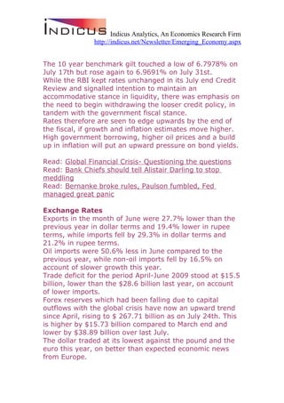 Indicus Analytics, An Economics Research Firm
               http://indicus.net/Newsletter/Emerging_Economy.aspx


The 10 year benchmark gilt touched a low of 6.7978% on
July 17th but rose again to 6.9691% on July 31st.
While the RBI kept rates unchanged in its July end Credit
Review and signalled intention to maintain an
accommodative stance in liquidity, there was emphasis on
the need to begin withdrawing the looser credit policy, in
tandem with the government fiscal stance.
Rates therefore are seen to edge upwards by the end of
the fiscal, if growth and inflation estimates move higher.
High government borrowing, higher oil prices and a build
up in inflation will put an upward pressure on bond yields.

Read: Global Financial Crisis- Questioning the questions
Read: Bank Chiefs should tell Alistair Darling to stop
meddling
Read: Bernanke broke rules, Paulson fumbled, Fed
managed great panic

Exchange Rates
Exports in the month of June were 27.7% lower than the
previous year in dollar terms and 19.4% lower in rupee
terms, while imports fell by 29.3% in dollar terms and
21.2% in rupee terms.
Oil imports were 50.6% less in June compared to the
previous year, while non-oil imports fell by 16.5% on
account of slower growth this year.
Trade deficit for the period April-June 2009 stood at $15.5
billion, lower than the $28.6 billion last year, on account
of lower imports.
Forex reserves which had been falling due to capital
outflows with the global crisis have now an upward trend
since April, rising to $ 267.71 billion as on July 24th. This
is higher by $15.73 billion compared to March end and
lower by $38.89 billion over last July.
The dollar traded at its lowest against the pound and the
euro this year, on better than expected economic news
from Europe.
 