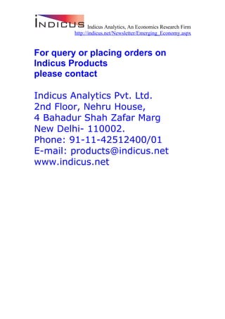 Indicus Analytics, An Economics Research Firm
         http://indicus.net/Newsletter/Emerging_Economy.aspx


For query or placing orders on
Indicus Products
please contact

Indicus Analytics Pvt. Ltd.
2nd Floor, Nehru House,
4 Bahadur Shah Zafar Marg
New Delhi- 110002.
Phone: 91-11-42512400/01
E-mail: products@indicus.net
www.indicus.net
 