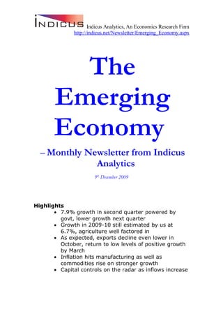 Indicus Analytics, An Economics Research Firm
               http://indicus.net/Newsletter/Emerging_Economy.aspx




         The
       Emerging
       Economy
  – Monthly Newsletter from Indicus
              Analytics
                        9th December 2009




Highlights
       • 7.9% growth in second quarter powered by
         govt, lower growth next quarter
       • Growth in 2009-10 still estimated by us at
         6.7%, agriculture well factored in
       • As expected, exports decline even lower in
         October, return to low levels of positive growth
         by March
       • Inflation hits manufacturing as well as
         commodities rise on stronger growth
       • Capital controls on the radar as inflows increase
 