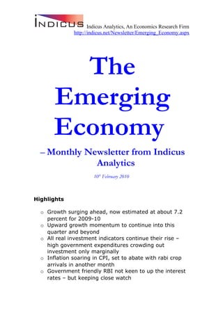 Indicus Analytics, An Economics Research Firm
              http://indicus.net/Newsletter/Emerging_Economy.aspx




         The
       Emerging
       Economy
  – Monthly Newsletter from Indicus
              Analytics
                      10th February 2010



Highlights

  o Growth surging ahead, now estimated at about 7.2
    percent for 2009-10
  o Upward growth momentum to continue into this
    quarter and beyond
  o All real investment indicators continue their rise –
    high government expenditures crowding out
    investment only marginally
  o Inflation soaring in CPI, set to abate with rabi crop
    arrivals in another month
  o Government friendly RBI not keen to up the interest
    rates – but keeping close watch
 