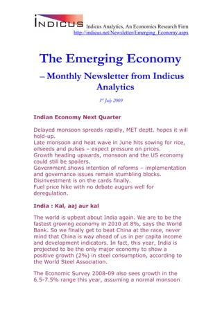 Indicus Analytics, An Economics Research Firm
               http://indicus.net/Newsletter/Emerging_Economy.aspx




  The Emerging Economy
  – Monthly Newsletter from Indicus
              Analytics
                          3rd July 2009


Indian Economy Next Quarter

Delayed monsoon spreads rapidly, MET deptt. hopes it will
hold-up.
Late monsoon and heat wave in June hits sowing for rice,
oilseeds and pulses – expect pressure on prices.
Growth heading upwards, monsoon and the US economy
could still be spoilers.
Government shows intention of reforms – implementation
and governance issues remain stumbling blocks.
Disinvestment is on the cards finally.
Fuel price hike with no debate augurs well for
deregulation.

India : Kal, aaj aur kal

The world is upbeat about India again. We are to be the
fastest growing economy in 2010 at 8%, says the World
Bank. So we finally get to beat China at the race, never
mind that China is way ahead of us in per capita income
and development indicators. In fact, this year, India is
projected to be the only major economy to show a
positive growth (2%) in steel consumption, according to
the World Steel Association.

The Economic Survey 2008-09 also sees growth in the
6.5-7.5% range this year, assuming a normal monsoon
 