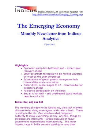 Indicus Analytics, An Economics Research Firm
               http://indicus.net/Newsletter/Emerging_Economy.aspx




  The Emerging Economy
  – Monthly Newsletter from Indicus
              Analytics
                          3rd June 2009




Highlights
    • Economic slump has bottomed out – expect slow
       recovery ahead
    • 2009-10 growth forecasts will be revised upwards
       by most as the year progresses
    • Expectations of global growth resurgence fuels
       commodities and crude prices
    • Dollar dives, rupee surges to 47 - more trouble for
       exporters ahead
    • Fuel price deregulation on the cards
    • But all is not well – and overheated stock markets
       need to cool a bit

India: Kal, aaj aur kal

The numbers all seem to be looking up, the stock markets
all seem to be rising once again, and cheer is back. There
is spring in the air. One wonders what happened
suddenly to make everything so nice. Anyhow, things as
predicted are improving – largely because of heavy
government interventions internationally. The lower
interest rates in India are also starting to have their
 