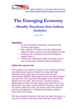 Indicus Analytics, An Economics Research Firm
http://indicus.net/Newsletter/Emerging_Economy.aspx
The Emerging Economy
– Monthly Newsletter from Indicus
Analytics
8th
May 2009
Highlights
• As last newsletter predicted, manufacturing
recovery has begun.
• Yet, exports will continue to stay depressed,
SMEs will take a while to feel the positive swing.
• Prospects for emerging economies brighten,
capital flows in.
• Inflows are notoriously fickle, so watch out for
any turnaround if political factors disappoint.
India: Kal, aaj aur kal
The numbers are coming in clearer every month as Indian
manufacturing recovers, thanks to strong domestic
demand, due in large part to money from the pay
commission, NREGS, high support prices for agri products
last year etc. The fiscal stimulus began much before the
global crisis hit India. We are not in anyway close to
double digit growth, but the slump does seem to be over.
Meanwhile, the stock market believes that all is well with
the world, which isn’t true, of course, and if the election
outcome disappoints in a fractured mandate, expect a
rude shock once again.
The main problem however will come up later this year, or
may even surface next year when the high fiscal deficit
 
