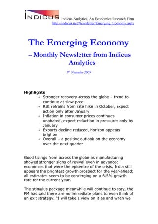 Indicus Analytics, An Economics Research Firm
http://indicus.net/Newsletter/Emerging_Economy.aspx
The Emerging Economy
– Monthly Newsletter from Indicus
Analytics
9th
November 2009
Highlights
• Stronger recovery across the globe – trend to
continue at slow pace
• RBI refrains from rate hike in October, expect
action only after January
• Inflation in consumer prices continues
unabated, expect reduction in pressures only by
January
• Exports decline reduced, horizon appears
brighter
• Overall – a positive outlook on the economy
over the next quarter
Good tidings from across the globe as manufacturing
showed stronger signs of revival even in advanced
economies that were the epicentre of the crisis. India still
appears the brightest growth prospect for the year-ahead;
all estimates seem to be converging on a 6.5% growth
rate for the current year.
The stimulus package meanwhile will continue to stay, the
FM has said there are no immediate plans to even think of
an exit strategy, “I will take a view on it as and when we
 