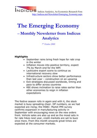 Indicus Analytics, An Economics Research Firm
               http://indicus.net/Newsletter/Emerging_Economy.aspx




  The Emerging Economy
  – Monthly Newsletter from Indicus
              Analytics
                        7th October 2009




Highlights
       • September rains bring fresh hope for rabi crop
         in the winter
       • Inflation moves into positive territory, expect
         7% by March end for the WPI
       • Lacklustre export scene to continue as
         international recovery slow
       • Infrastructure sectors show better performance
         than last year – construction on an upswing
       • Exit strategies discussed worldwide, timing and
         pace to differ across countries
       • RBI shows inclination to raise rates earlier than
         other economies to reign in inflation
         expectations


The festive season rolls in again and with it, the stock
market is busy spreading cheer. IIP numbers, as we had
expected are rising; the HSBC- Markit PMI survey
confirms expansion in manufacturing activity in
September with encouraging news on the new orders
front. Vehicle sales are also up and as the mood sets in
for rate hikes next year, credit markets are set to buzz
once more. From this month onwards great times are
expected at the consumer markets.
 