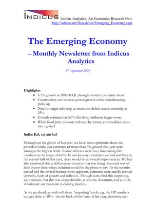Indicus Analytics, An Economics Research Firm
                    http://indicus.net/Newsletter/Emerging_Economy.aspx




  The Emerging Economy
   – Monthly Newsletter from Indicus
               Analytics
                              8th September 2009




Highlights
     • 6.1% growth in 2009-10Q1, drought restricts potential ahead
     • Construction and services power growth while manufacturing
        picks up
     • Need to target rabi crop as monsoon deficit stands currently at
        25%
     • Growth estimated at 6.6% this fiscal, inflation bigger worry
     • While food price pressure will ease by winter, commodities set to
        rise e.g steel

India: Kal, aaj aur kal

Throughout the gloom of last year, we have been optimistic about the
growth in India, our estimates of more than 6% growth this year were
amongst the highest while finance whizzes were busy forecasting dire
numbers in the range of 4-6%. In our January newsletter we had said that by
the second half of this year, there would be an overall improvement. We had
also cautioned that a deflationary situation that was being discussed was of
little import here where inflation would be the prime worry. As the months
passed and the revival became more apparent, estimates were rapidly revised
upwards, both of growth and inflation. Though some find this surprising,
we maintain, that this was all predictable, as was the downturn, and as is the
inflationary environment in coming months.

As we go ahead, growth will show ‘surprising’ levels, e.g. the IIP numbers
can get close to 10% - on the back of low base of last year, electricity and
 