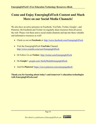 EmergingEdTech’s Free Education Technology Resources eBook
Page 10
This eBook is a publication of EmergingEdTech.com
Come and Enjoy EmergingEdTech Content and Much
More on our Social Media Channels!
We also have an active presence on Facebook, YouTube, Twitter, Google+, and
Pinterest. On Facebook and Twitter we regularly share resources from all across
the web. Please visit these active social media channels and tap into these valuable
and informative resources as well!
• Check us out on Facebook at: http://www.facebook.com/EmergingEdTech
• Visit the EmergingEdTech YouTube Channel:
http://www.youtube.com/user/EmergingEdTech
• Or Follow Us on Twitter: http://twitter.com/EmergingEdTech
• On Google+: google.com/+KellyWalshEmergingEdTech
• And On Pinterest! https://www.pinterest.com/emergingedtech/
Thank you for learning about today’s and tomorrow’s education technologies
with EmergingEdTech.com!
 