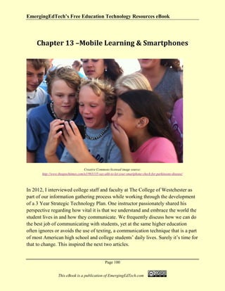 EmergingEdTech’s Free Education Technology Resources eBook
Page 100
This eBook is a publication of EmergingEdTech.com
Chapter 13 –Mobile Learning & Smartphones
Creative Commons licensed image source:
http://www.theepochtimes.com/n3/963135-say-ahh-to-let-your-smartphone-check-for-parkinsons-disease/
In 2012, I interviewed college staff and faculty at The College of Westchester as
part of our information gathering process while working through the development
of a 3 Year Strategic Technology Plan. One instructor passionately shared his
perspective regarding how vital it is that we understand and embrace the world the
student lives in and how they communicate. We frequently discuss how we can do
the best job of communicating with students, yet at the same higher education
often ignores or avoids the use of texting, a communication technique that is a part
of most American high school and college students’ daily lives. Surely it’s time for
that to change. This inspired the next two articles.
 