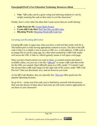 EmergingEdTech’s Free Education Technology Resources eBook
Page 106
This eBook is a publication of EmergingEdTech.com
• Vote: “QR codes can be a great voting tool allowing students to vote by
simply scanning the code as they enter or exit the classroom.”
Finally, here’s a few other fun ideas that I came across that are worth sharing:
• Skills Posts for PE: Create Skills Posters
• Create QR Code Dice! Roll The Dice on QR Codes
• Rhyming Words: Rhyming Words QR Code Fun
Creating and Reading QR Codes
Creating QR codes is super easy when you have a web tool that works well for it.
The hardest part is really having appropriate content to access. The idea of the QR
code is that it is a simple a way to access a URL (i.e. a web address). A QR code is
an image file (it can be a png, jpg, etc.) that when scanned by a QR Code reader
will access the URL it links to, which typically means it will open a web page.
Once you have found content you want to share, or created content and made it
available online, you just use a site like “QRstuff” to create a QR code that works
for the URL you created. Open QRstuff, paste in a URL (under “2 Content”) and
the site provides a QR code image (on the right side of the screen, under “QR Code
Preview”) that you download, save, and use however you want.
As for QR Code Readers, they are typically free. This site offers good ones for
popular Operating Systems.
So go for it – create your first code, just to familiarize yourself with the process,
then scan the dozens of ideas above and come up with some creative approaches to
use these in your classroom!
 