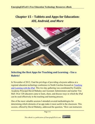 EmergingEdTech’s Free Education Technology Resources eBook
Page 111
This eBook is a publication of EmergingEdTech.com
Chapter 15 – Tablets and Apps for Education:
iOS, Android, and More
Selecting the Best Apps for Teaching and Learning – Use a
Rubric!
In November of 2012, I had the privilege of providing a keynote address at a
regional education technology conference in North Carolina focused on Teaching
and Learning with the iPad. This two day gathering was coordinated by Franklin
Academy Principal David Mahaley and Assistant Administrator and teacher Tim
Hall. Over 120 educators came to learn, share, and discuss ways in which the iPad
can be used effectively in the teaching and learning process.
One of the most valuable sessions I attended covered methodologies for
determining which elements of an app make it most useful in the classroom. This
session, offered by David Mahaley, addressed the question, “How can instructors
 