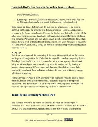 EmergingEdTech’s Free Education Technology Resources eBook
Page 114
This eBook is a publication of EmergingEdTech.com
it and provide feedback)
• Reporting: 1 (the only feedback is the student’s score, which only they see,
so I thought this was the best match to the ranking criteria offered)
Total Score for Times Tables Quiz: 19 (not bad for a free app). If we wish to
improve on this app, we know how to focus our search – look for an app that is
stronger in the lower ranked areas. If we could find an app that ranks well in all the
other areas but improves on Feedback, Differentiation, and/or Reporting, it should
be a better fit. Perhaps an app that lets us select specific times tables to drill, offers
tips on how to work within different multiplication sets (like ‘the digits in multiples
of 9 add up to 9′, that sort of thing), or provides summarized performance feedback
from the teacher.
Wrap Up
This is an excellent tool for examining different software applications for student
use in general, not just for the iPad – but for any tablet or other computing device.
This logical, methodical approach can enable a teacher or a group of teachers to
bring an informed perspective to selecting apps for student use. By having a
number of teachers use different apps and then use this rubric to assess their
applicability and rank them, schools can bring efficiency and uniformity to app
selection and teaching.
Kathy Schrock’s “iPads in the Classroom” web page also contains links to many
tutorials, lists of apps & related materials, a section “Especially for Special
Education”, and much more. It is definitely worth spending some time with this
resource site if you are an educator using the iPad in the classroom.
Teaching and Learning With the iPad
The iPad has proven to be one of the quickest-to-catch-on technologies in
education that I have ever come across. With the release of the iPad 2 at the start of
2011, it was undeniable that Apple had raised the ‘tablet’ niche of computing
 