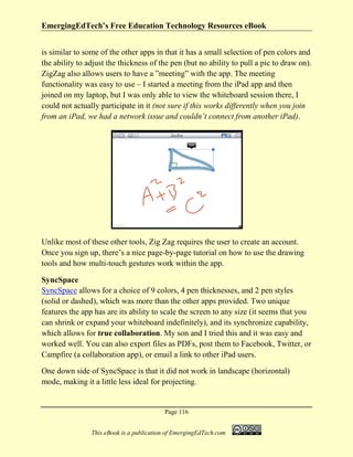 EmergingEdTech’s Free Education Technology Resources eBook
Page 116
This eBook is a publication of EmergingEdTech.com
is similar to some of the other apps in that it has a small selection of pen colors and
the ability to adjust the thickness of the pen (but no ability to pull a pic to draw on).
ZigZag also allows users to have a ”meeting” with the app. The meeting
functionality was easy to use – I started a meeting from the iPad app and then
joined on my laptop, but I was only able to view the whiteboard session there, I
could not actually participate in it (not sure if this works differently when you join
from an iPad, we had a network issue and couldn’t connect from another iPad).
Unlike most of these other tools, Zig Zag requires the user to create an account.
Once you sign up, there’s a nice page-by-page tutorial on how to use the drawing
tools and how multi-touch gestures work within the app.
SyncSpace
SyncSpace allows for a choice of 9 colors, 4 pen thicknesses, and 2 pen styles
(solid or dashed), which was more than the other apps provided. Two unique
features the app has are its ability to scale the screen to any size (it seems that you
can shrink or expand your whiteboard indefinitely), and its synchronize capability,
which allows for true collaboration. My son and I tried this and it was easy and
worked well. You can also export files as PDFs, post them to Facebook, Twitter, or
Campfire (a collaboration app), or email a link to other iPad users.
One down side of SyncSpace is that it did not work in landscape (horizontal)
mode, making it a little less ideal for projecting.
 