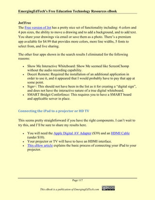 EmergingEdTech’s Free Education Technology Resources eBook
Page 117
This eBook is a publication of EmergingEdTech.com
Jot!Free
The Free version of Jot has a pretty nice set of functionality including: 4 colors and
4 pen sizes, the ability to move a drawing and to add a background, and to add text.
You share your drawings via email or save them as a photo. There’s a premium
app available for $4.99 that provides more colors, more line widths, 5 fonts to
select from, and live sharing.
The other four apps shown in the search results I eliminated for the following
reasons:
• Show Me Interactive Whiteboard: Show Me seemed like ScreenChomp
without the audio recording capability.
• Doceri Remote: Required the installation of an additional application in
order to use it, and it appeared that I would probably have to pay that app at
some point.
• Sign+: This should not have been in the list as it for creating a “digital sign”,
and does not have the interactive nature of a true digital whiteboard.
• SMART Bridgit Conferfence: This requires you to have a SMART board
and applicable server in place.
Connecting the iPad to a projector or HD TV
This seems pretty straightforward if you have the right components. I can’t wait to
try this, and I’ll be sure to share my results here.
• You will need the Apple Digital AV Adapter ($39) and an HDMI Cable
(under $10).
• Your projector or TV will have to have an HDMI interface.
• This eHow article explains the basic process of connecting your iPad to your
projector.
 